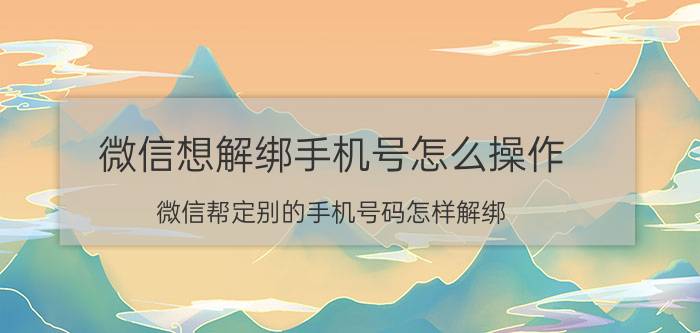 微信想解绑手机号怎么操作 微信帮定别的手机号码怎样解绑？